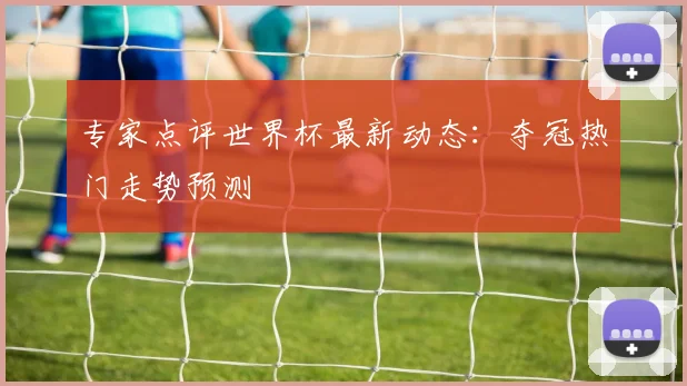专家点评世界杯最新动态：夺冠热门走势预测