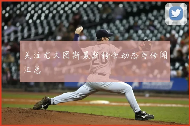 关注尤文图斯最新转会动态与传闻汇总