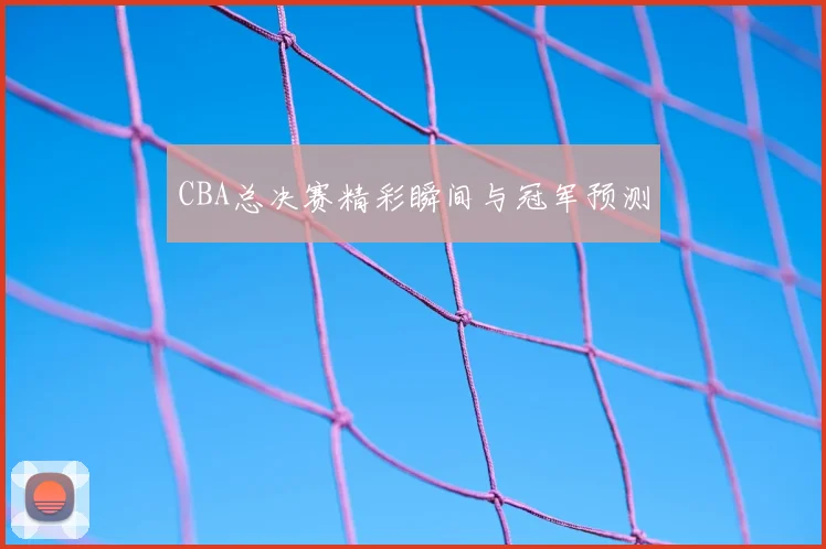 CBA总决赛精彩瞬间与冠军预测