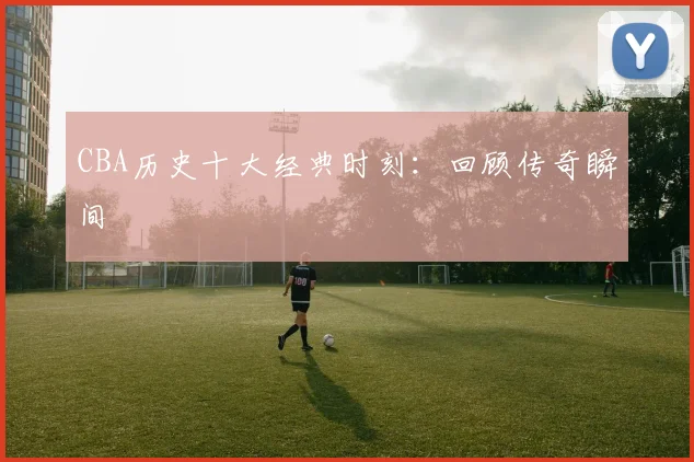 CBA历史十大经典时刻：回顾传奇瞬间