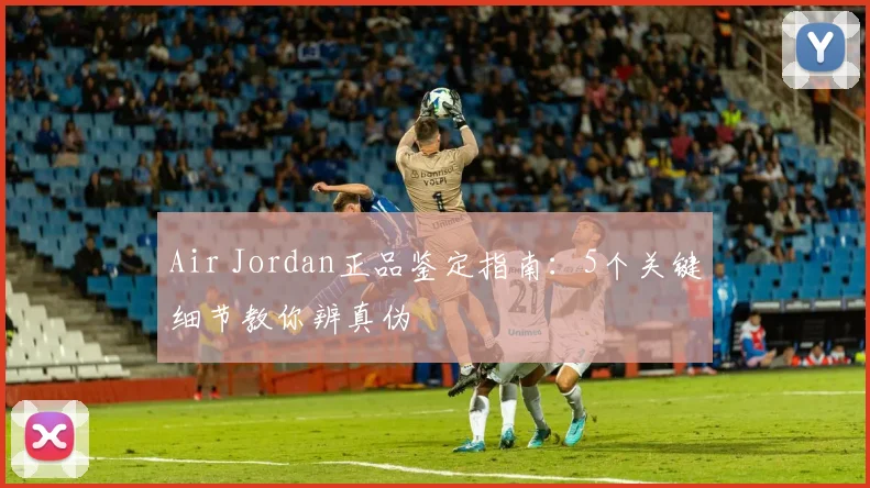 Air Jordan正品鉴定指南：5个关键细节教你辨真伪
