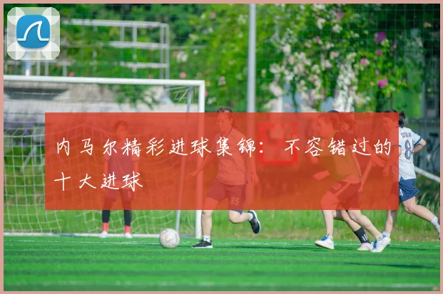 内马尔精彩进球集锦:不容错过的十大进球