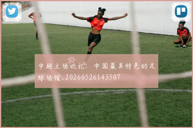 中超主场巡礼:中国最具特色的足球场馆_20260526143507