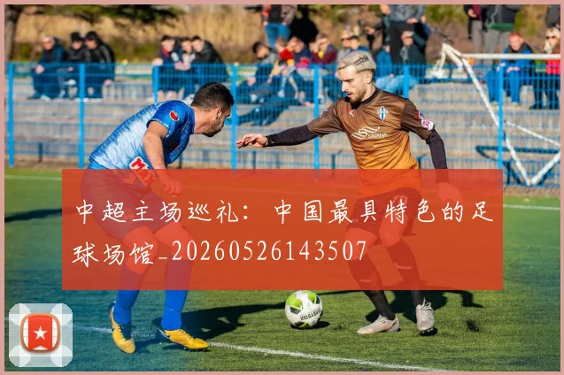中超主场巡礼:中国最具特色的足球场馆_20260526143507
