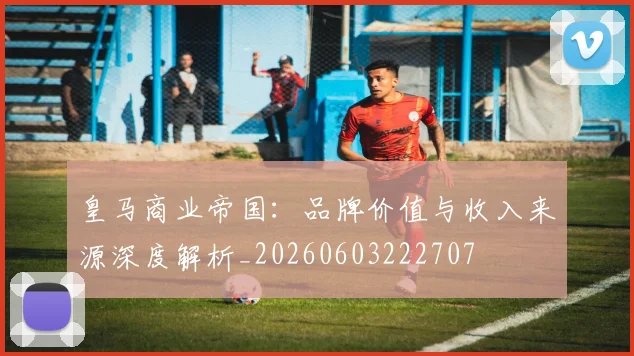 皇马商业帝国:品牌价值与收入来源深度解析_20260603222707