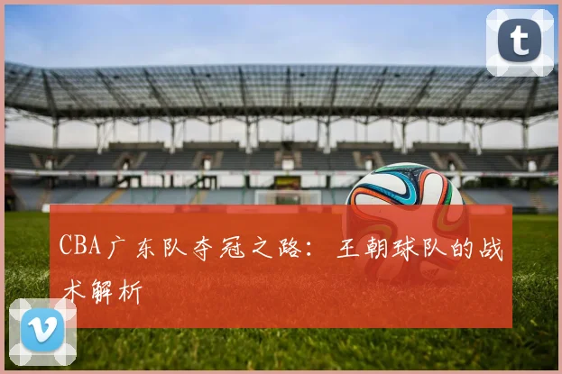 CBA广东队夺冠之路:王朝球队的战术解析