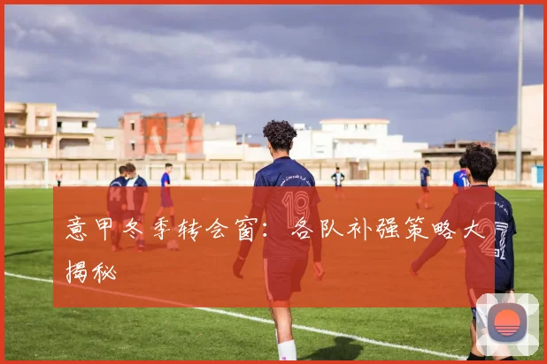 意甲冬季转会窗:各队补强策略大揭秘
