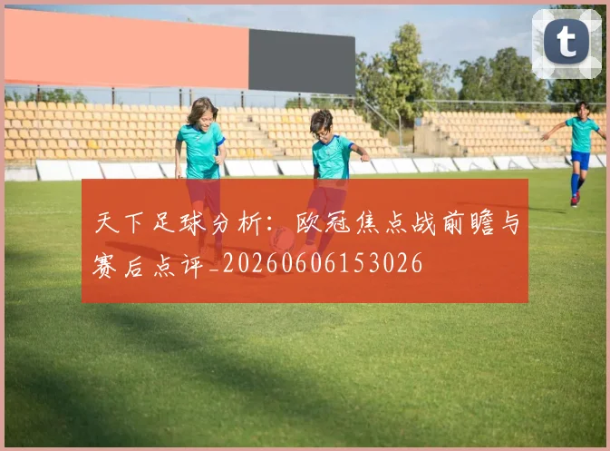 天下足球分析:欧冠焦点战前瞻与赛后点评_20260606153026