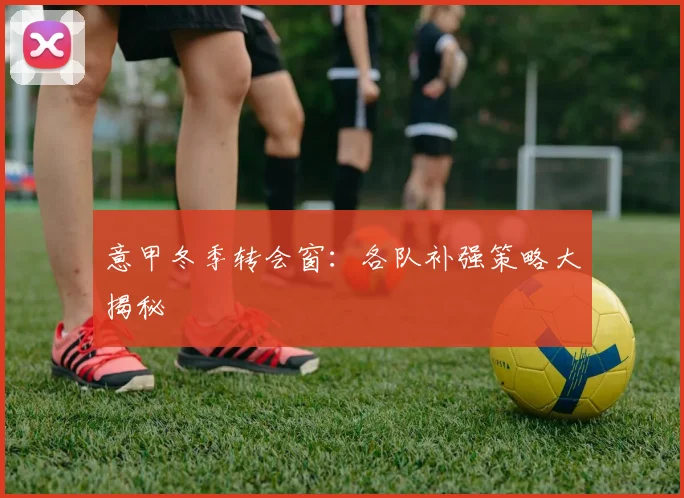 意甲冬季转会窗:各队补强策略大揭秘