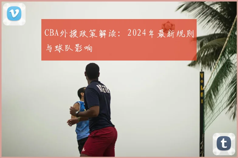 CBA外援政策解读:2024年最新规则与球队影响