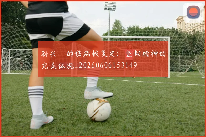 孙兴慜的伤病恢复史:坚韧精神的完美体现_20260606153149