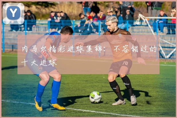 内马尔精彩进球集锦:不容错过的十大进球
