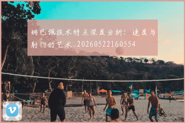 姆巴佩技术特点深度分析:速度与射门的艺术_20260522160554