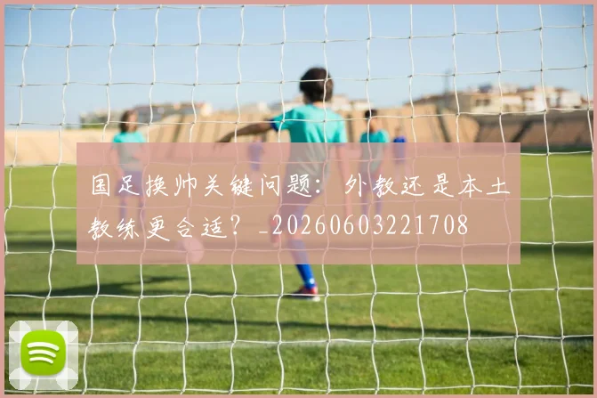 国足换帅关键问题：外教还是本土教练更合适？_20260603221708