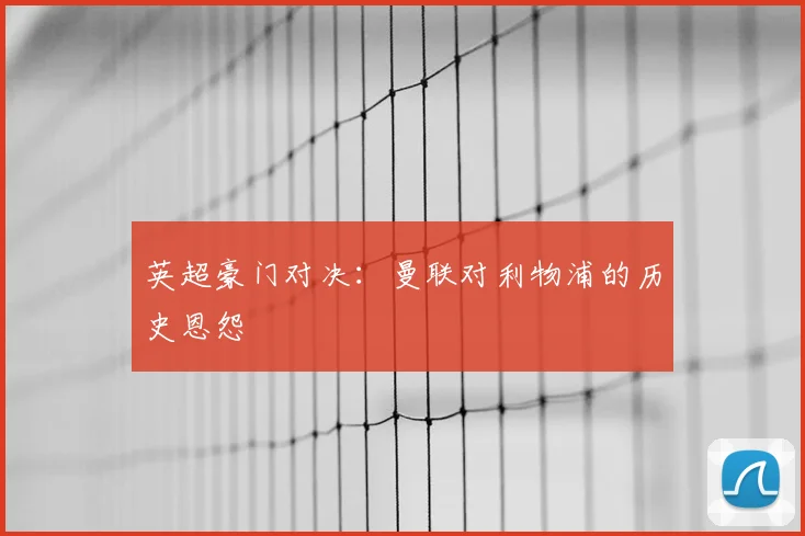 英超豪门对决:曼联对利物浦的历史恩怨