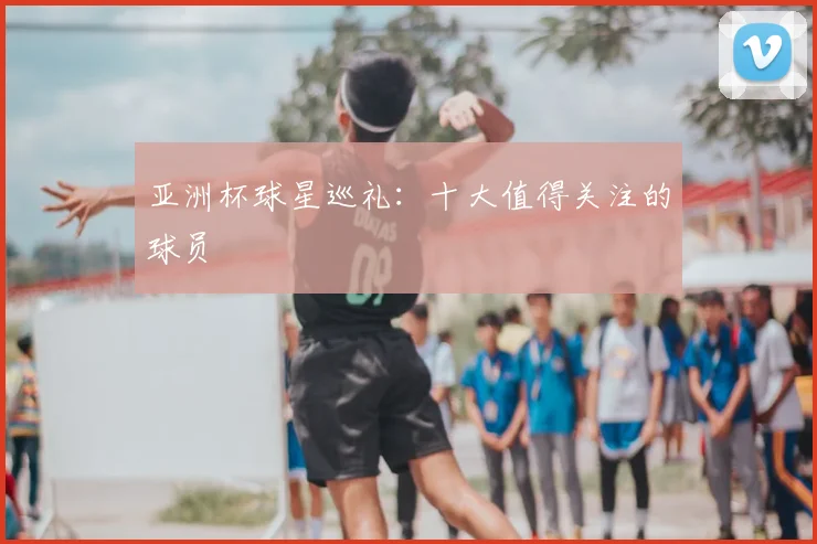 亚洲杯球星巡礼：十大值得关注的球员