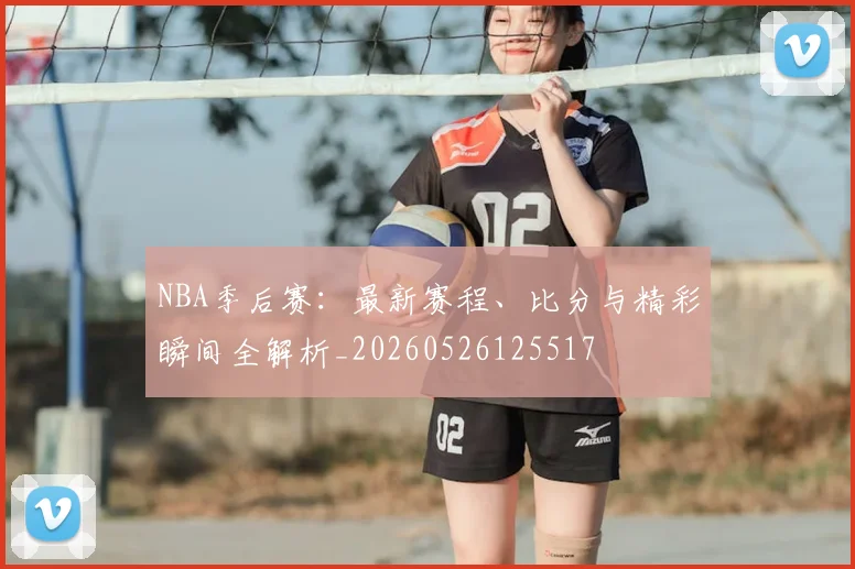 NBA季后赛:最新赛程、比分与精彩瞬间全解析_20260526125517