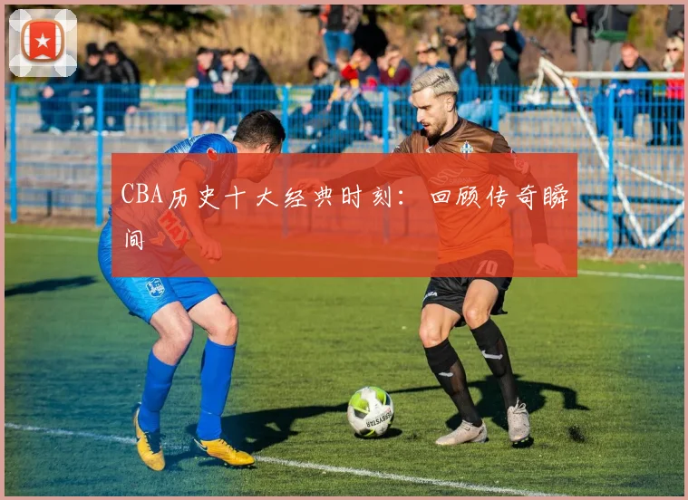 CBA历史十大经典时刻：回顾传奇瞬间