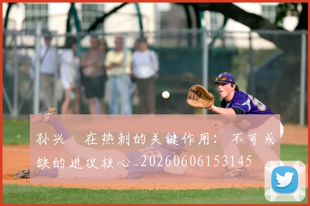 孙兴慜在热刺的关键作用:不可或缺的进攻核心_20260606153145