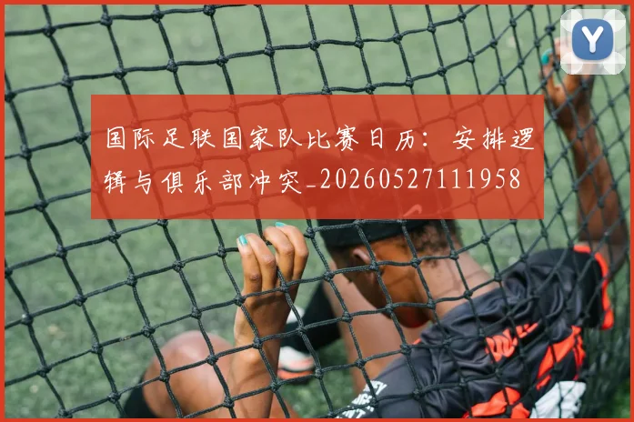 国际足联国家队比赛日历:安排逻辑与俱乐部冲突_20260527111958