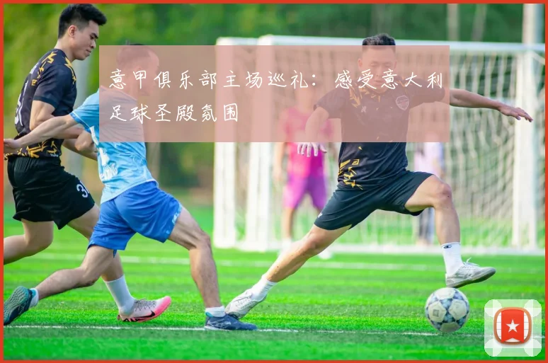 意甲俱乐部主场巡礼:感受意大利足球圣殿氛围